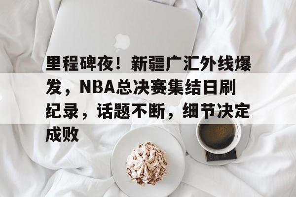 里程碑夜！新疆广汇外线爆发，NBA总决赛集结日刷纪录，话题不断，细节决定成败的简单介绍-米兰体育下载