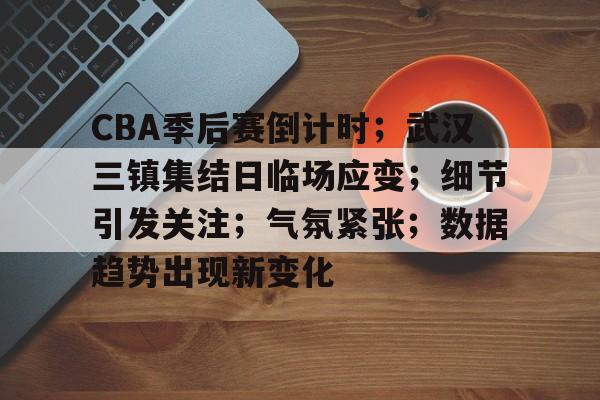 关于CBA季后赛倒计时；武汉三镇集结日临场应变；细节引发关注；气氛紧张；数据趋势出现新变化的信息-米兰体育APP