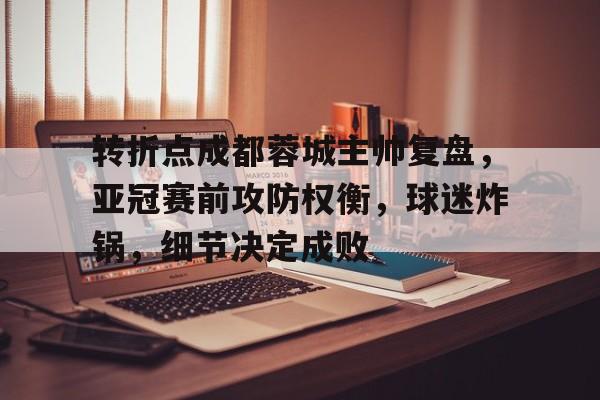 转折点成都蓉城主帅复盘，亚冠赛前攻防权衡，球迷炸锅，细节决定成败的简单介绍-米兰体育官网